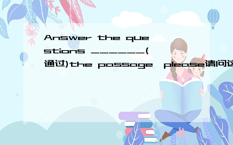 Answer the questions ______(通过)the passage,please请问这个要填什么?