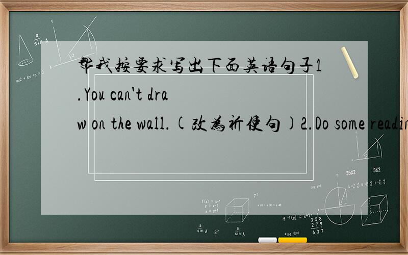 帮我按要求写出下面英语句子1.You can't draw on the wall.(改为祈使句)2.Do some reading in your room.(改为否定句)3.She has to get up at six o'clock in the morning.（改为否定句）4.Can we wear school uniforms at gome?（做