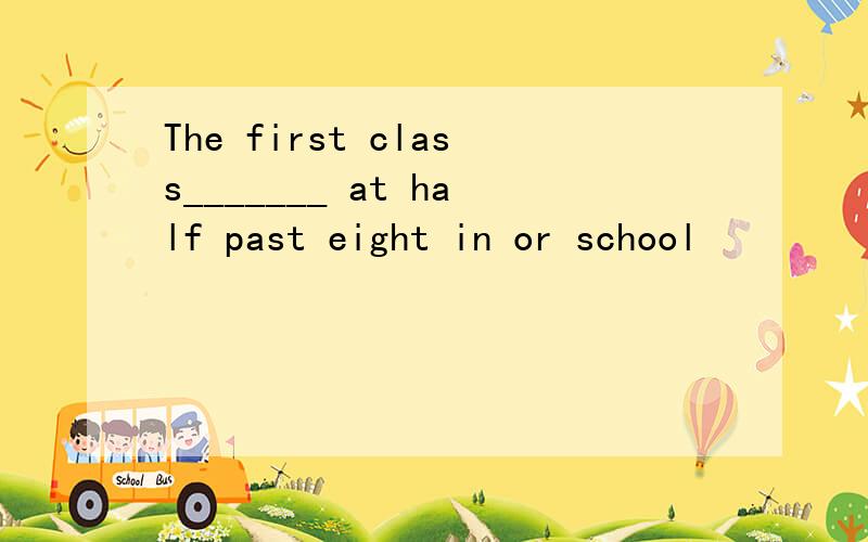 The first class_______ at half past eight in or school