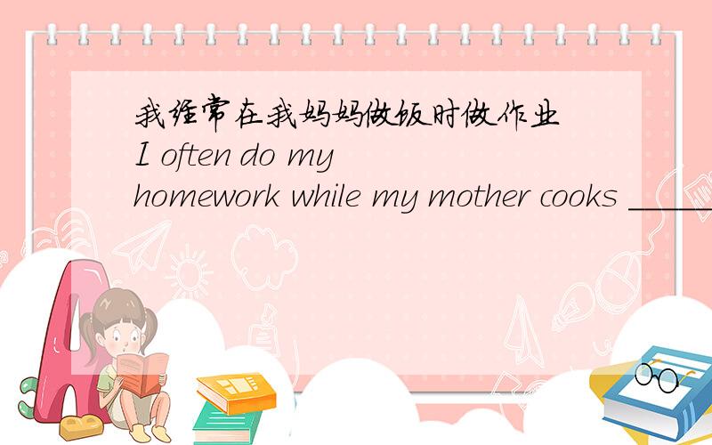 我经常在我妈妈做饭时做作业 I often do my homework while my mother cooks _____