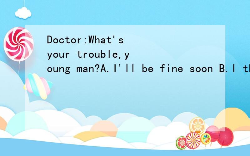 Doctor:What's your trouble,young man?A.I'll be fine soon B.I think it's quite cold C.I'm worried about my mother D.I've got a headache