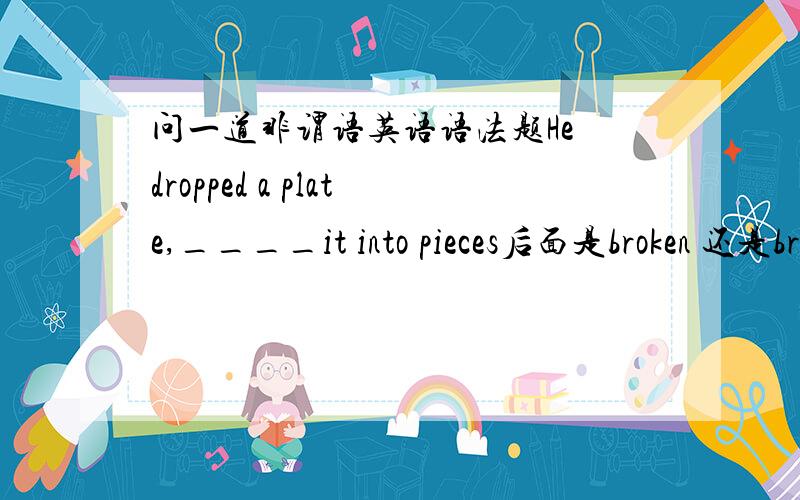 问一道非谓语英语语法题He dropped a plate,____it into pieces后面是broken 还是breaking?从句的主被动是看从句还是看主句?