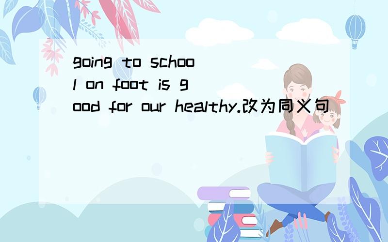 going to school on foot is good for our healthy.改为同义句（ ） （ ）school is good for our healthy.