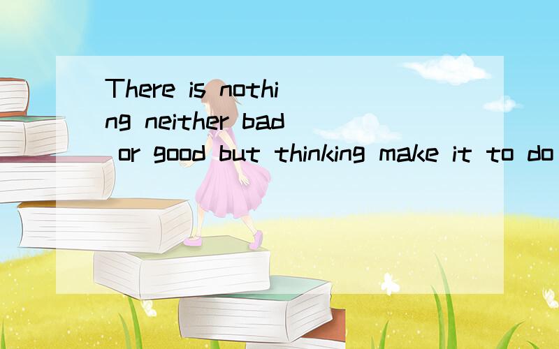 There is nothing neither bad or good but thinking make it to do so