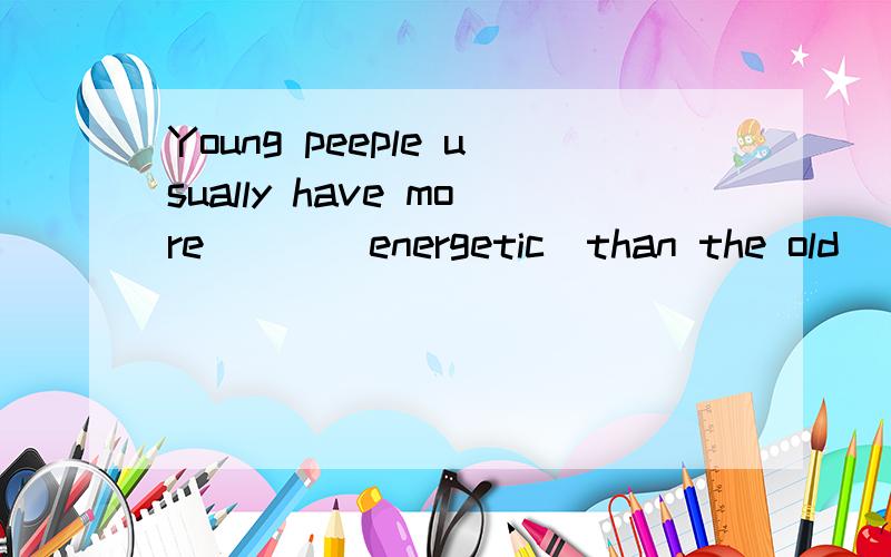 Young peeple usually have more___(energetic)than the old