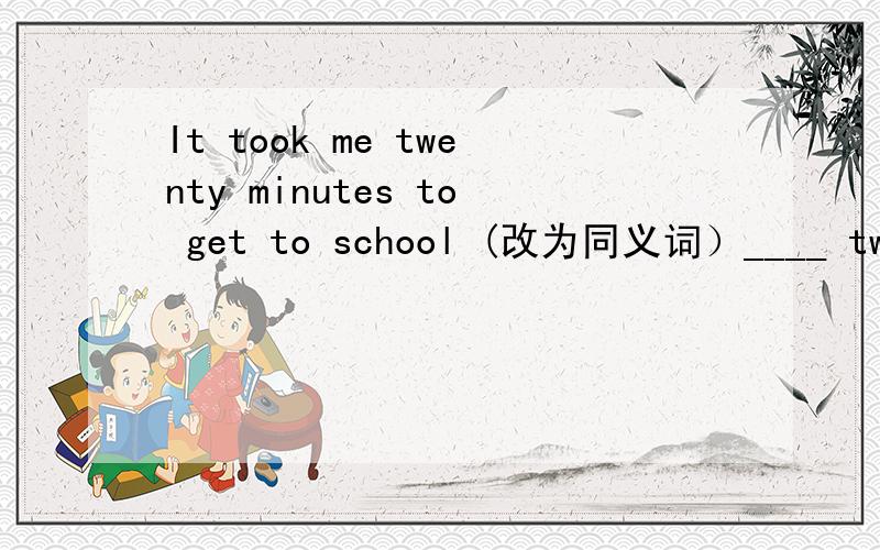 It took me twenty minutes to get to school (改为同义词）____ twenty minutes ____ to school