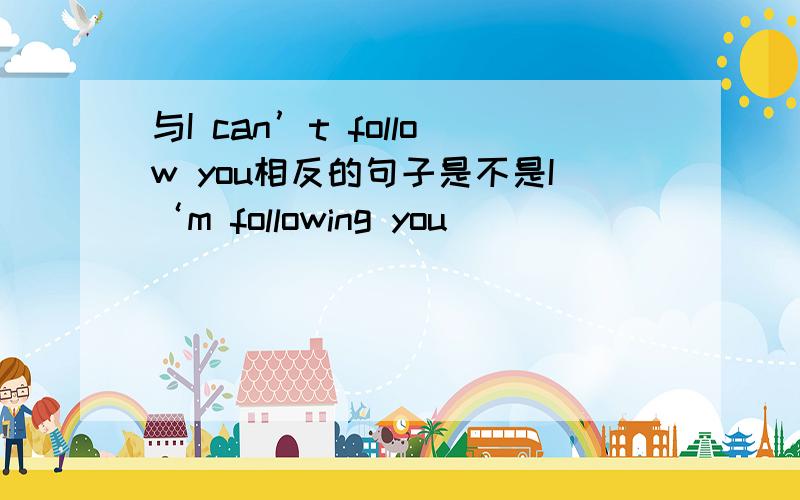 与I can’t follow you相反的句子是不是I‘m following you