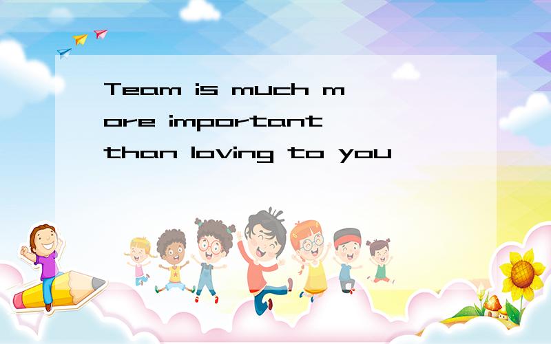 Team is much more important than loving to you