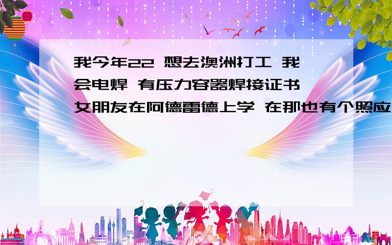 我今年22 想去澳洲打工 我会电焊 有压力容器焊接证书 女朋友在阿德雷德上学 在那也有个照应 我英语略懂皮毛 那边需要电焊工吗?不想6找中介 骗子多 而且收费昂贵 负担不起 我该怎么去呢?