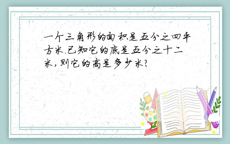 一个三角形的面积是五分之四平方米.已知它的底是五分之十二米,则它的高是多少米?