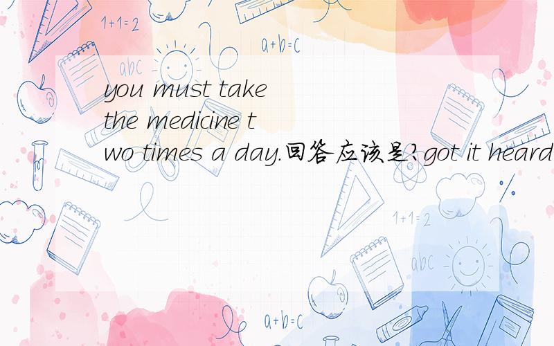 you must take the medicine two times a day.回答应该是?got it heard it, made it 还是taken it为什么？？（原因）