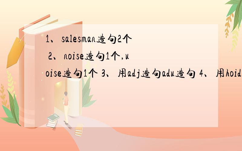 1、salesman造句2个 2、noise造句1个,uoise造句1个 3、用adj造句adu造句 4、用hoid造句2个5、用show sth to sb造句和show sb sth造句 好的追分