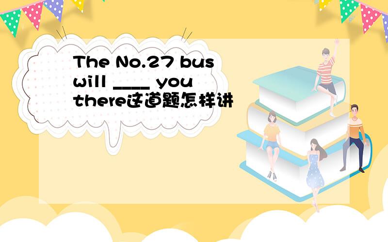 The No.27 bus will ____ you there这道题怎样讲