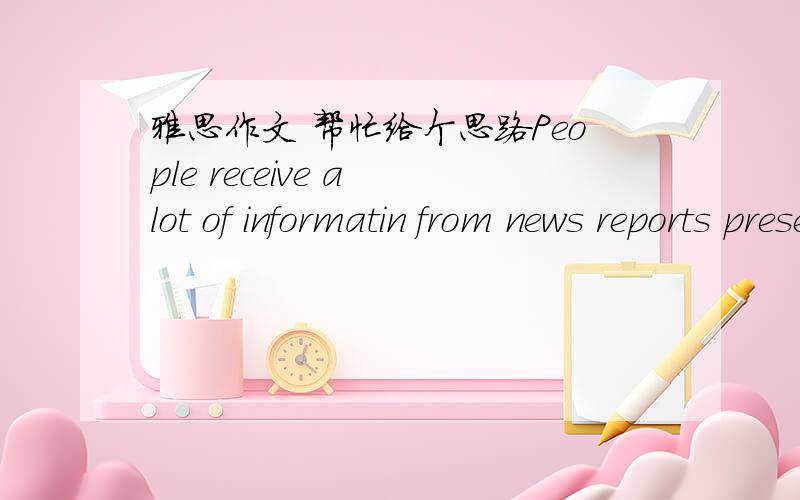 雅思作文 帮忙给个思路People receive a lot of informatin from news reports presented by joirnalists.However,some people claim that we cannot believe the news that we are presented with