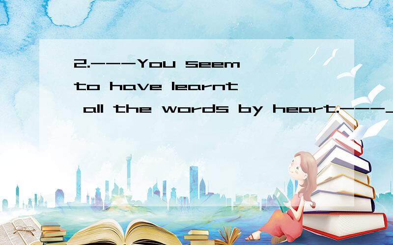 2.---You seem to have learnt all the words by heart.---_____.( 03 )A.So I do.B.So do I .C.So I have .D.So have I.