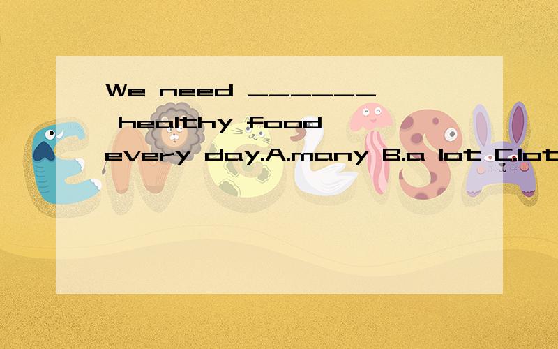 We need ______ healthy food every day.A.many B.a lot C.lot D.a lot of