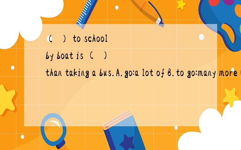 （ ） to school by boat is ( )than taking a bus.A.go:a lot of B.to go:many more C.going:a lot more为什么用C,从语法上解释（ ） to school by boat is ( ) fun than taking a bus.（上面的题写错了）