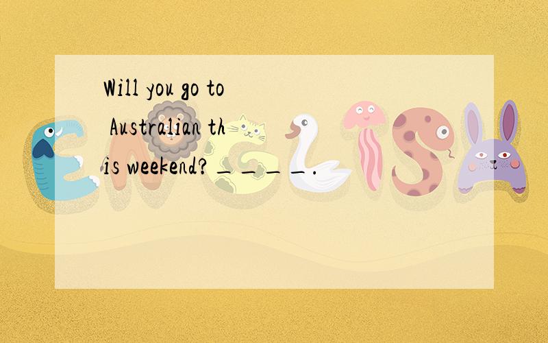Will you go to Australian this weekend?____.