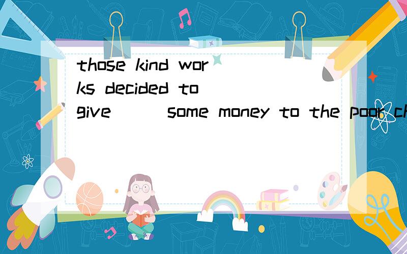 those kind works decided to give___some money to the poor children