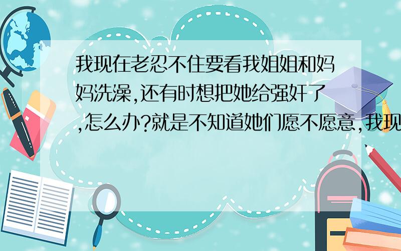 我现在老忍不住要看我姐姐和妈妈洗澡,还有时想把她给强奸了,怎么办?就是不知道她们愿不愿意,我现在才15岁,这样正常吗?我姐姐18岁了,她会不会也有性举动啊?如果我提出和她做爱,那做完后