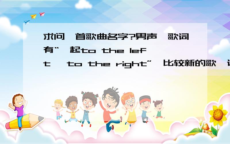 求问一首歌曲名字?男声,歌词有“一起to the left ,to the right”,比较新的歌,说是周杰伦作的词还是求问一首歌曲名字?男声,歌词有“一起to the left ,to the right”,比较新的歌,在上海love redio或者是