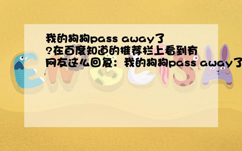 我的狗狗pass away了?在百度知道的推荐栏上看到有网友这么回复：我的狗狗pass away了,他到我家才半个多月,临死前一直在做最后的挣扎,吐了血,哀鸣,直至 身体僵硬~我的眼泪狂飙,我决定不再养