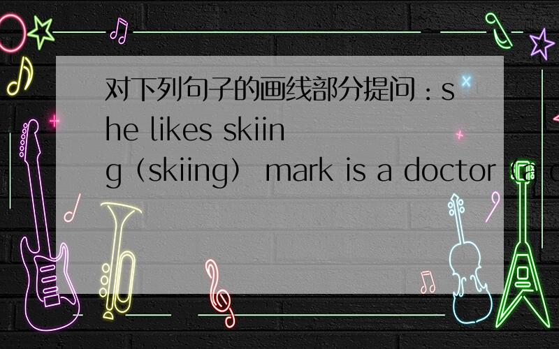 对下列句子的画线部分提问：she likes skiing（skiing） mark is a doctor（a doctor） John brown lives in Australia（in Australia） mr han works in a bookstore （in a bookstore） my mom goes to the museum by bike （by bike ）