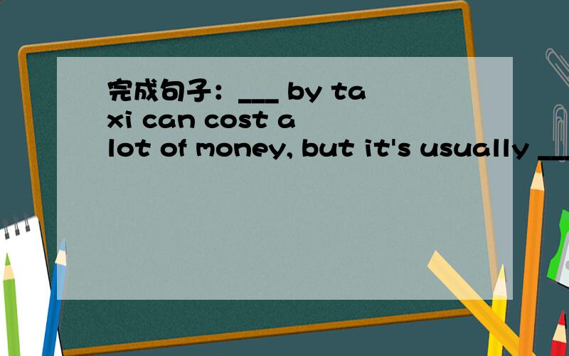 完成句子：___ by taxi can cost a lot of money, but it's usually ___ underground train to most place完成句子：乘出租车环游巴黎会花很多钱,但乘地铁去大多数地方却很容易.___ by taxi can cost a lot of money, but it's us