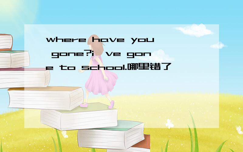 where have you gone?i`ve gone to school.哪里错了