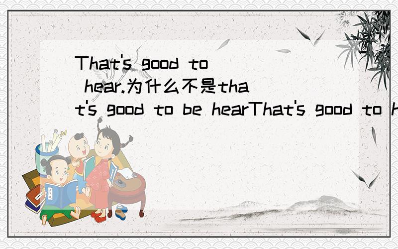 That's good to hear.为什么不是that's good to be hearThat's good to hear.为什么不是that's good to be heared.求详解,