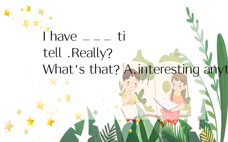 I have ___ ti tell .Really? What's that? A.interesting anything B.anything interesting后面还有答案C.interesting something D.something interesting.把ti tell 改成 to tell you 谢谢