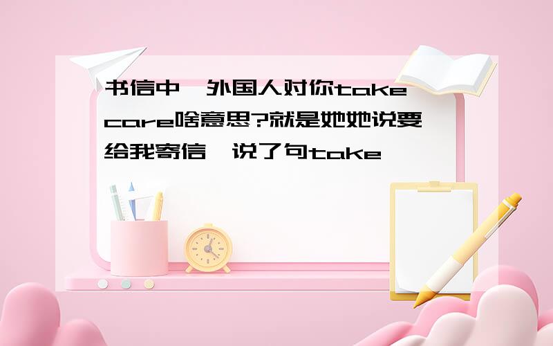 书信中,外国人对你take care啥意思?就是她她说要给我寄信,说了句take