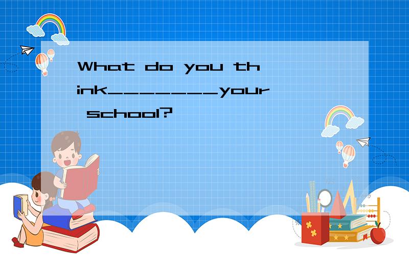 What do you think_______your school?