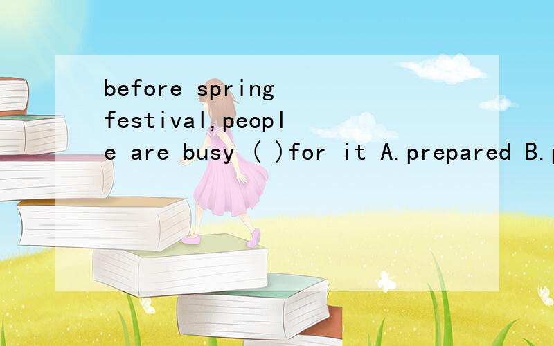 before spring festival,people are busy ( )for it A.prepared B.preparing C.prepare D.to prepare要选哪个 为什么