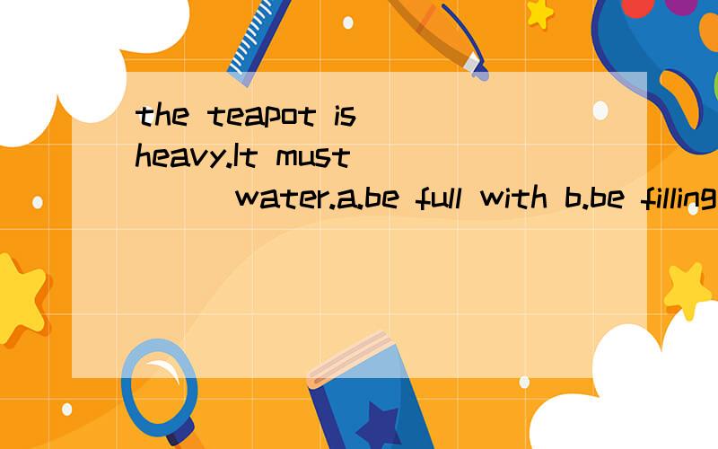 the teapot is heavy.It must____water.a.be full with b.be filling of c.be full of d.fill with 急