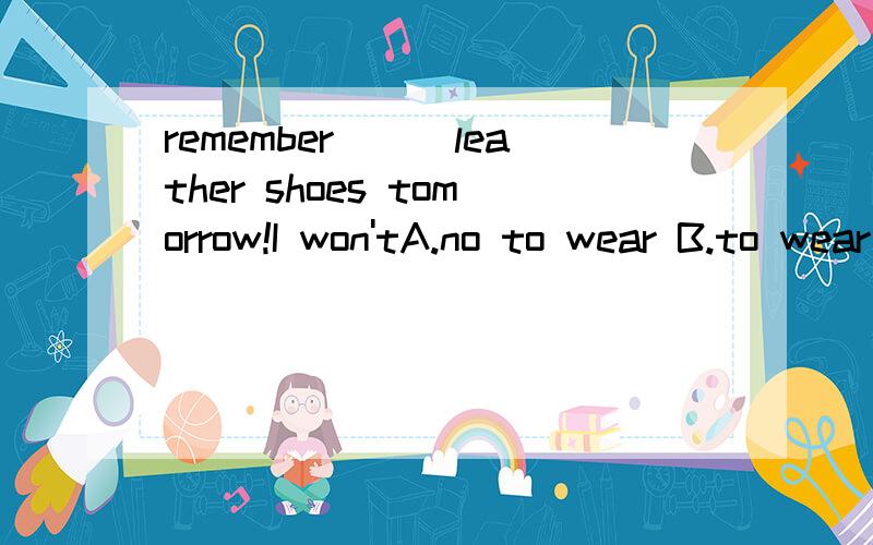 remember___leather shoes tomorrow!I won'tA.no to wear B.to wear C.wearingHe didn't want to leave here._______A.No,he didn't B.Yes,he didn't C.No,he did请问这两题怎么做,为什么?