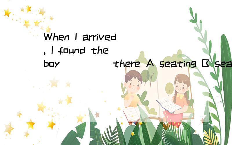 When I arrived, I found the boy_____there A seating B seated C is seating D satted答案、、B、、seat应这样使用sb be seated.所以seat和boy是被动关系,宾不和宾语是被动关系,故宾不应用过去分词...被动形式表主动意