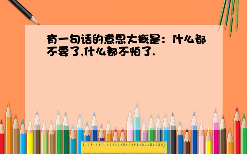 有一句话的意思大概是：什么都不要了,什么都不怕了.