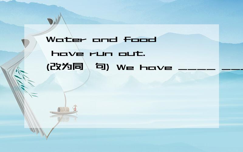 Water and food have run out.(改为同一句) We have ____ ____ water and food