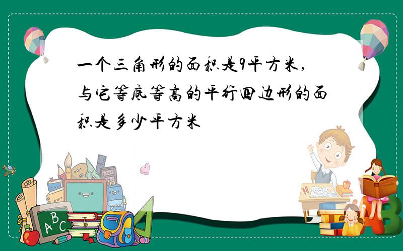 一个三角形的面积是9平方米,与它等底等高的平行四边形的面积是多少平方米