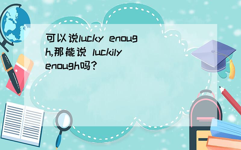 可以说lucky enough,那能说 luckily enough吗?