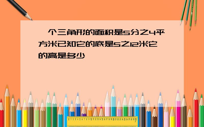 一个三角形的面积是5分之4平方米已知它的底是5之12米它的高是多少