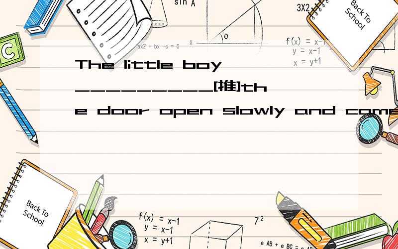 The little boy_________[推]the door open slowly and came in quietly.