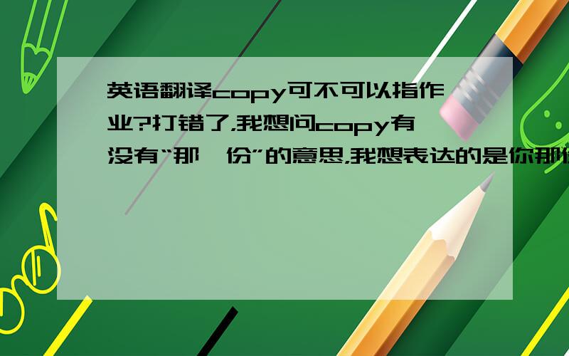 英语翻译copy可不可以指作业?打错了，我想问copy有没有“那一份”的意思，我想表达的是你那份（作业）能借我看看吗？