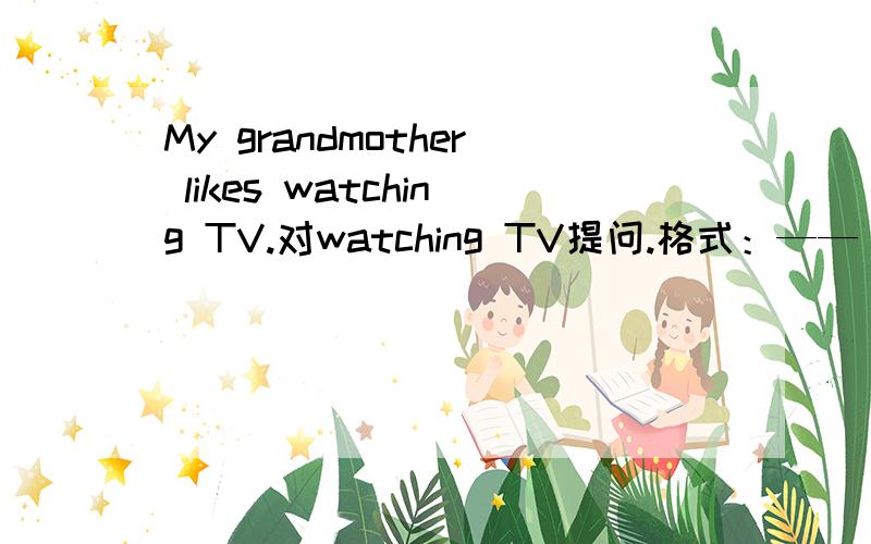 My grandmother likes watching TV.对watching TV提问.格式：—— ——your grandmother ____ ____?