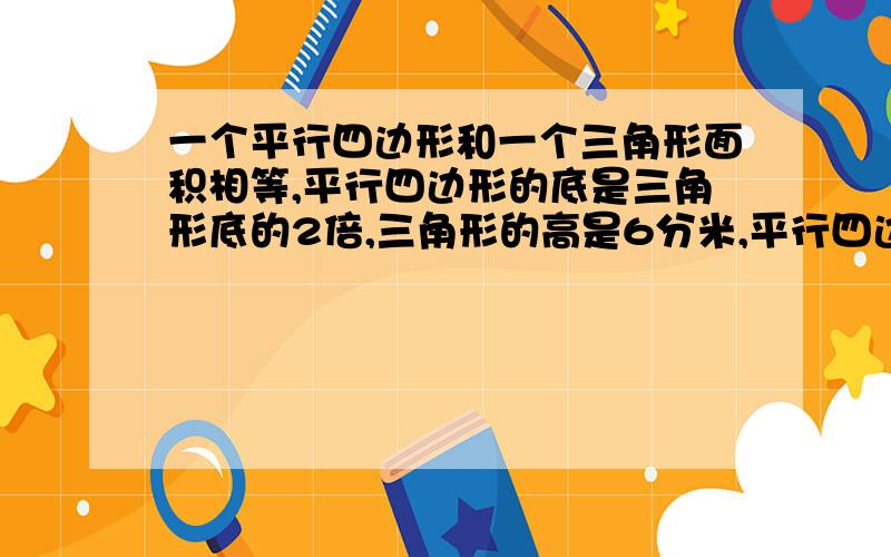 一个平行四边形和一个三角形面积相等,平行四边形的底是三角形底的2倍,三角形的高是6分米,平行四边形高