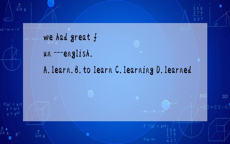 we had great fun ---english.A.learn.B.to learn C.learning D.learned