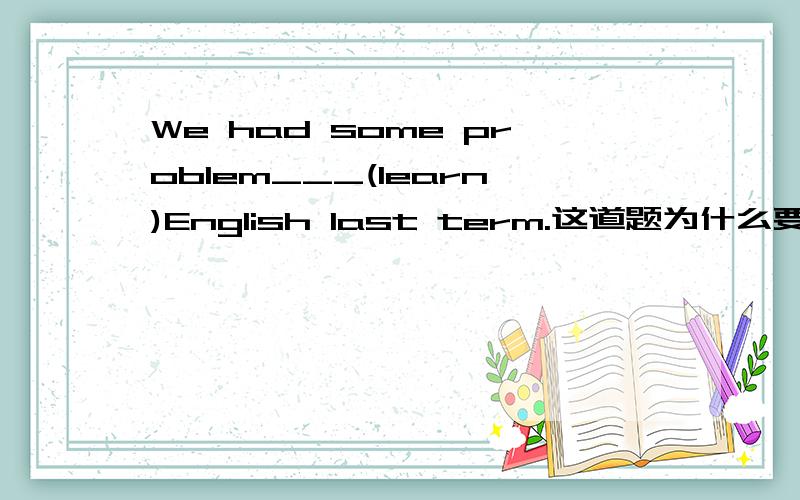 We had some problem___(learn)English last term.这道题为什么要用非谓语中的动名词形式呢?