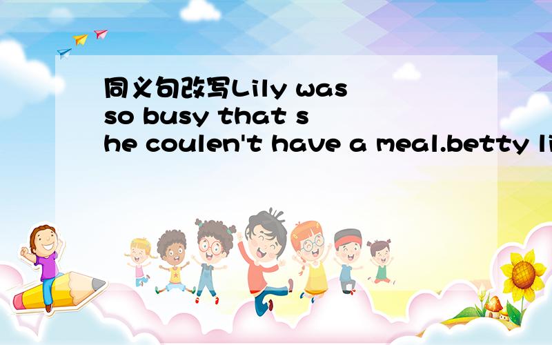 同义句改写Lily was so busy that she coulen't have a meal.betty likes cartoons better than any other programs.