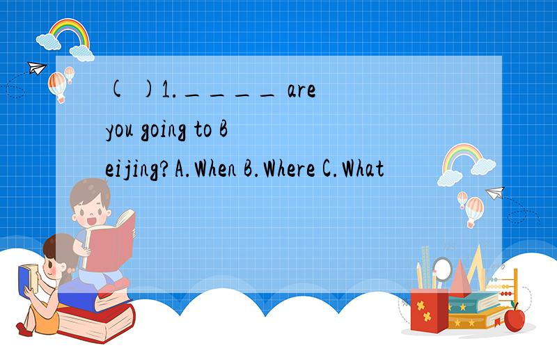 ( )1.____ are you going to Beijing?A.When B.Where C.What